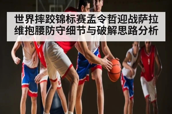世界摔跤锦标赛孟令哲迎战萨拉维抱腰防守细节与破解思路分析