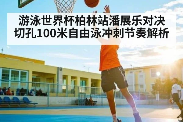 游泳世界杯柏林站潘展乐对决切孔100米自由泳冲刺节奏解析