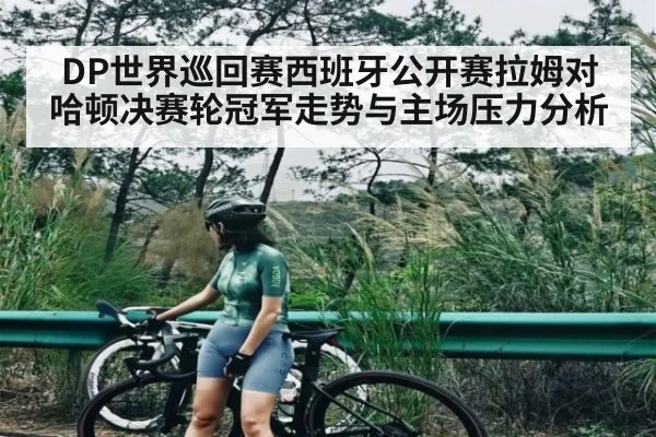 DP世界巡回赛西班牙公开赛拉姆对哈顿决赛轮冠军走势与主场压力分析